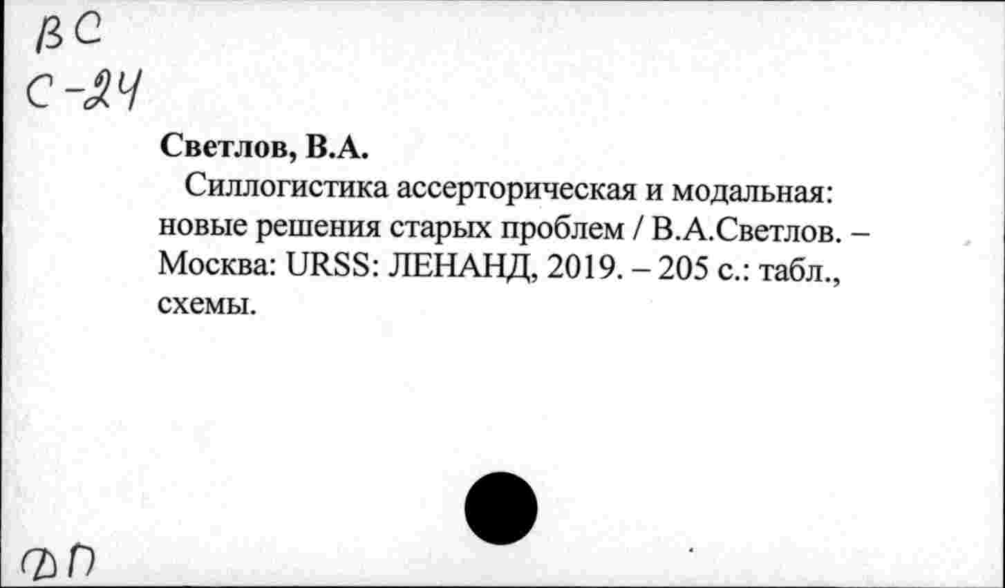 ﻿ЦС
C-M
Светлов, В.А.
Силлогистика ассерторическая и модальная: новые решения старых проблем / В.А.Светлов. -Москва: URSS: ЛЕНАНД, 2019. - 205 с.: табл., схемы.